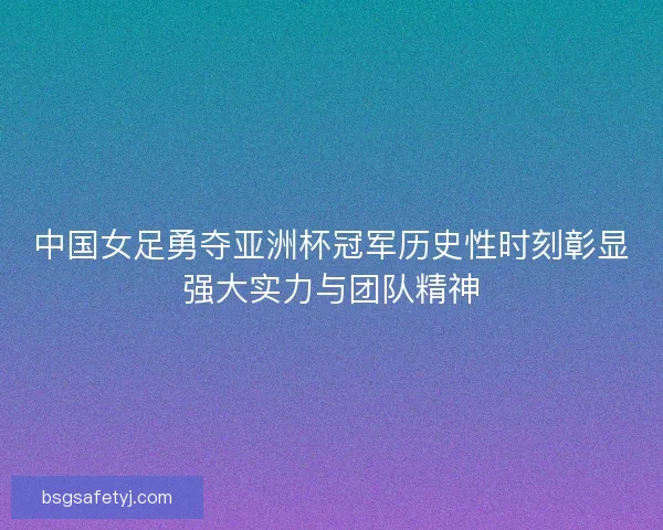 中国女足勇夺亚洲杯冠军历史性时刻彰显强大实力与团队精神